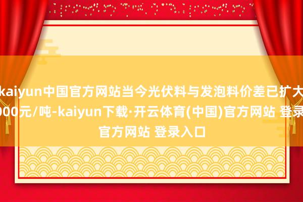 kaiyun中国官方网站当今光伏料与发泡料价差已扩大至3000元/吨-kaiyun下载·开云体育(中国)官方网站 登录入口