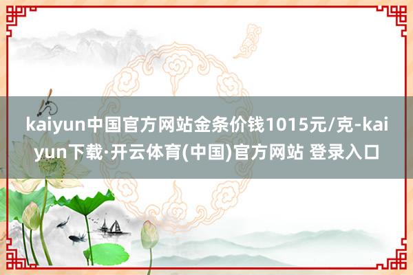 kaiyun中国官方网站金条价钱1015元/克-kaiyun下载·开云体育(中国)官方网站 登录入口