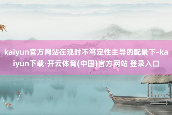 kaiyun官方网站在现时不笃定性主导的配景下-kaiyun下载·开云体育(中国)官方网站 登录入口