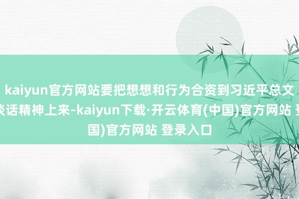 kaiyun官方网站要把想想和行为合资到习近平总文书进犯谈话精神上来-kaiyun下载·开云体育(中国)官方网站 登录入口