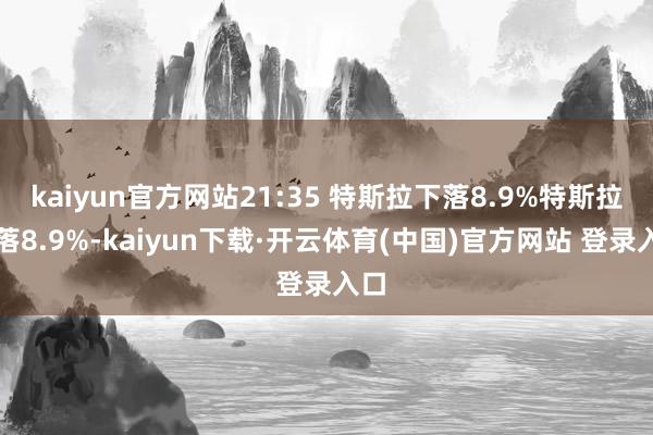 kaiyun官方网站21:35 特斯拉下落8.9%特斯拉下落8.9%-kaiyun下载·开云体育(中国)官方网站 登录入口