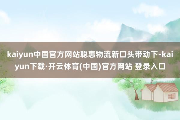 kaiyun中国官方网站聪惠物流新口头带动下-kaiyun下载·开云体育(中国)官方网站 登录入口