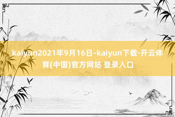 kaiyun2021年9月16日-kaiyun下载·开云体育(中国)官方网站 登录入口