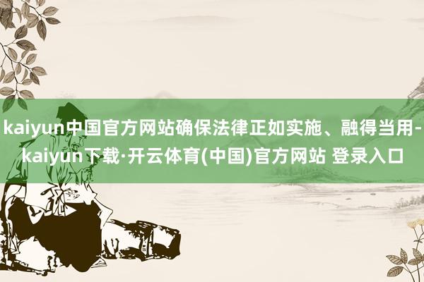 kaiyun中国官方网站确保法律正如实施、融得当用-kaiyun下载·开云体育(中国)官方网站 登录入口