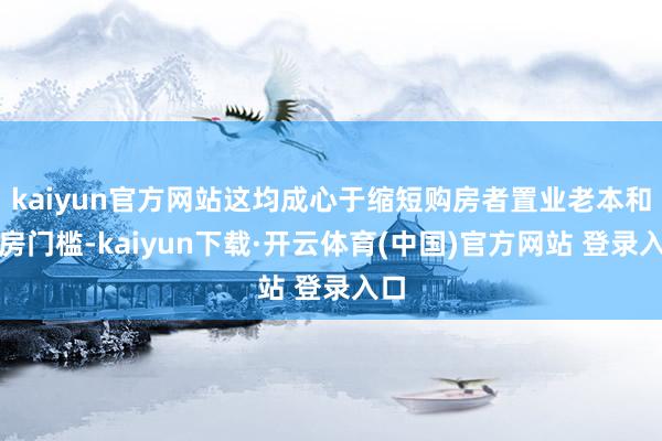 kaiyun官方网站这均成心于缩短购房者置业老本和购房门槛-kaiyun下载·开云体育(中国)官方网站 登录入口