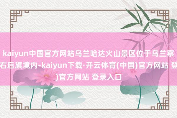kaiyun中国官方网站乌兰哈达火山景区位于乌兰察布市察右后旗境内-kaiyun下载·开云体育(中国)官方网站 登录入口