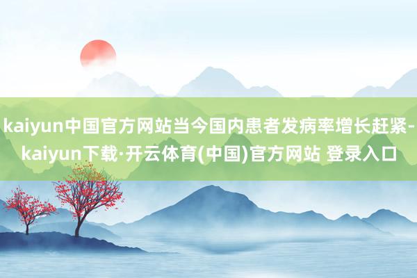 kaiyun中国官方网站当今国内患者发病率增长赶紧-kaiyun下载·开云体育(中国)官方网站 登录入口