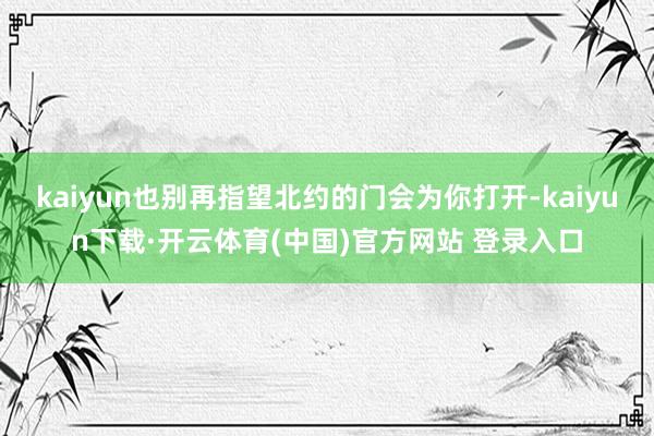kaiyun也别再指望北约的门会为你打开-kaiyun下载·开云体育(中国)官方网站 登录入口