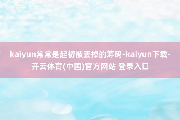 kaiyun常常是起初被丢掉的筹码-kaiyun下载·开云体育(中国)官方网站 登录入口