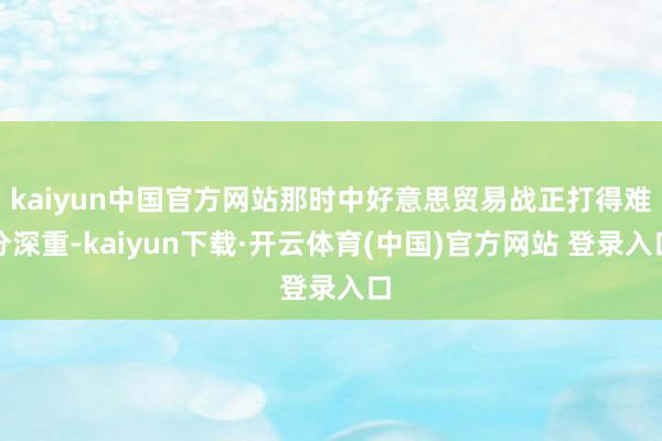 kaiyun中国官方网站那时中好意思贸易战正打得难分深重-kaiyun下载·开云体育(中国)官方网站 登录入口