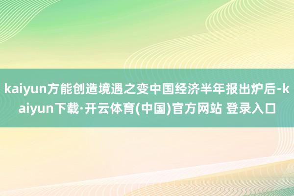 kaiyun方能创造境遇之变中国经济半年报出炉后-kaiyun下载·开云体育(中国)官方网站 登录入口