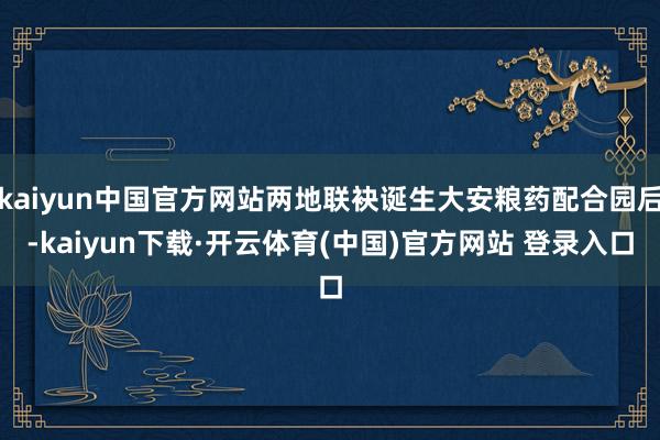 kaiyun中国官方网站两地联袂诞生大安粮药配合园后-kaiyun下载·开云体育(中国)官方网站 登录入口