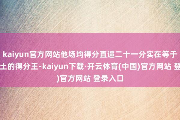 kaiyun官方网站他场均得分直逼二十一分实在等于我们原土的得分王-kaiyun下载·开云体育(中国)官方网站 登录入口