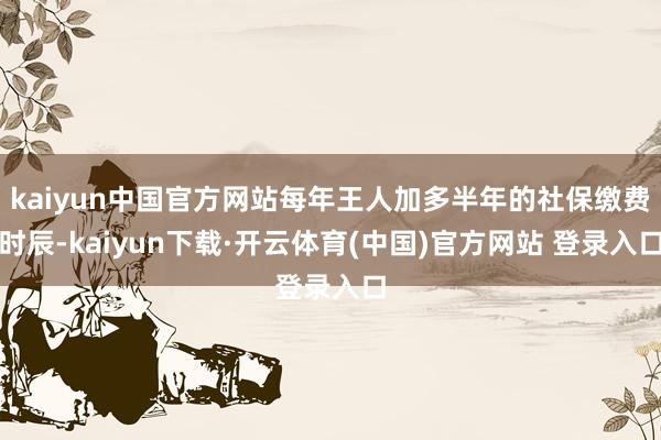 kaiyun中国官方网站每年王人加多半年的社保缴费时辰-kaiyun下载·开云体育(中国)官方网站 登录入口