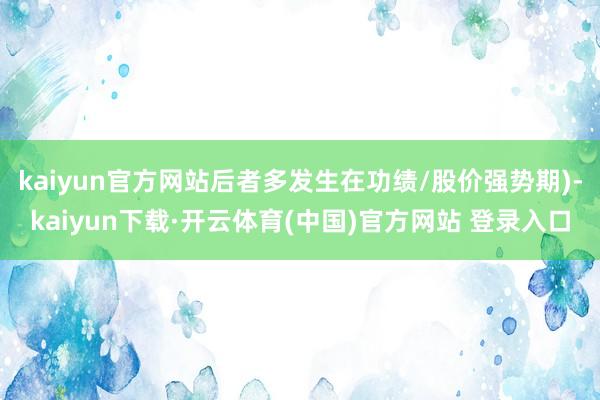 kaiyun官方网站后者多发生在功绩/股价强势期)-kaiyun下载·开云体育(中国)官方网站 登录入口
