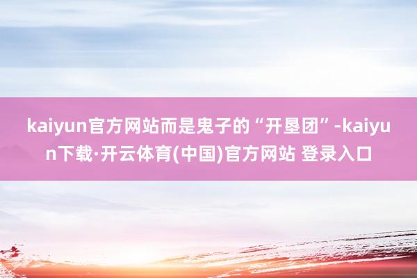 kaiyun官方网站而是鬼子的“开垦团”-kaiyun下载·开云体育(中国)官方网站 登录入口