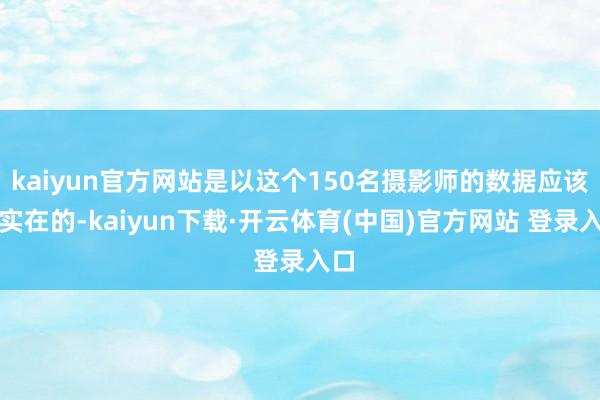 kaiyun官方网站是以这个150名摄影师的数据应该是实在的-kaiyun下载·开云体育(中国)官方网站 登录入口