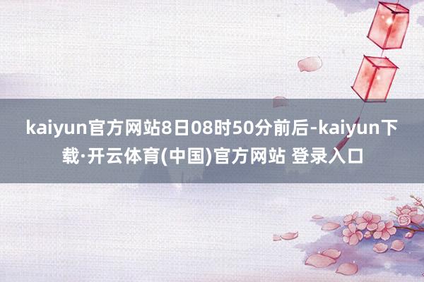 kaiyun官方网站8日08时50分前后-kaiyun下载·开云体育(中国)官方网站 登录入口
