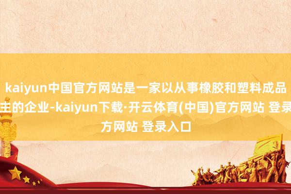 kaiyun中国官方网站是一家以从事橡胶和塑料成品业为主的企业-kaiyun下载·开云体育(中国)官方网站 登录入口