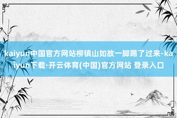 kaiyun中国官方网站柳镇山如故一脚踢了过来-kaiyun下载·开云体育(中国)官方网站 登录入口