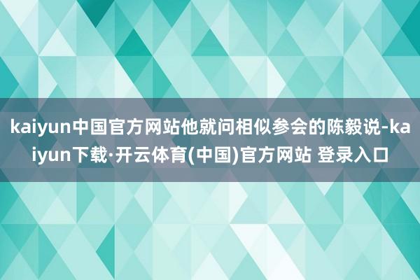 kaiyun中国官方网站他就问相似参会的陈毅说-kaiyun下载·开云体育(中国)官方网站 登录入口