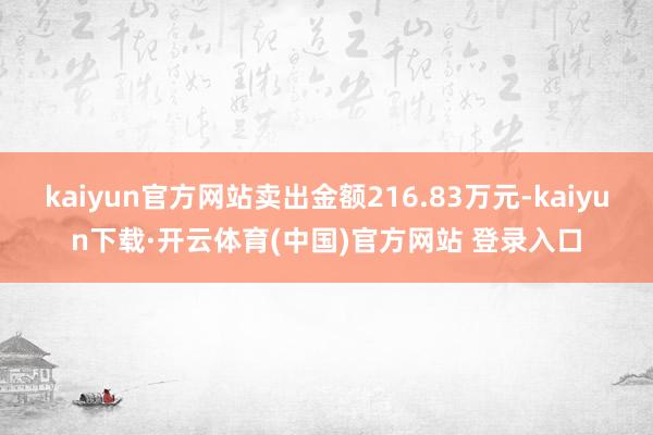 kaiyun官方网站卖出金额216.83万元-kaiyun下载·开云体育(中国)官方网站 登录入口