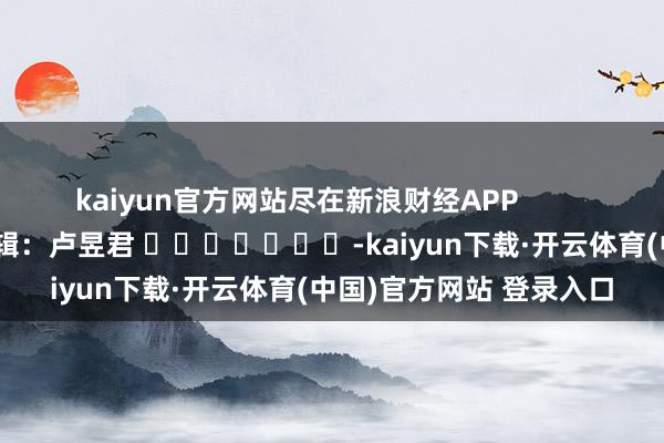 kaiyun官方网站尽在新浪财经APP            						背负剪辑：卢昱君 							-kaiyun下载·开云体育(中国)官方网站 登录入口