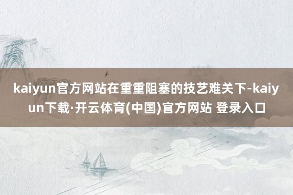 kaiyun官方网站在重重阻塞的技艺难关下-kaiyun下载·开云体育(中国)官方网站 登录入口