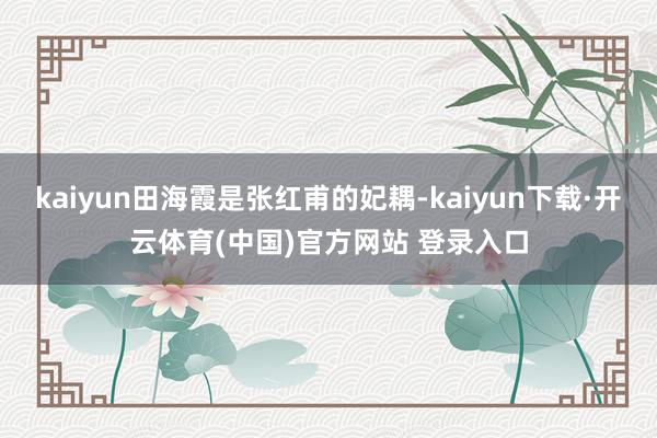 kaiyun田海霞是张红甫的妃耦-kaiyun下载·开云体育(中国)官方网站 登录入口