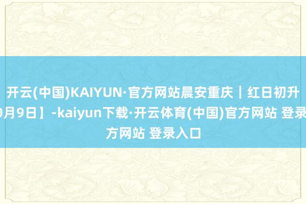 开云(中国)KAIYUN·官方网站晨安重庆｜红日初升【10月9日】-kaiyun下载·开云体育(中国)官方网站 登录入口