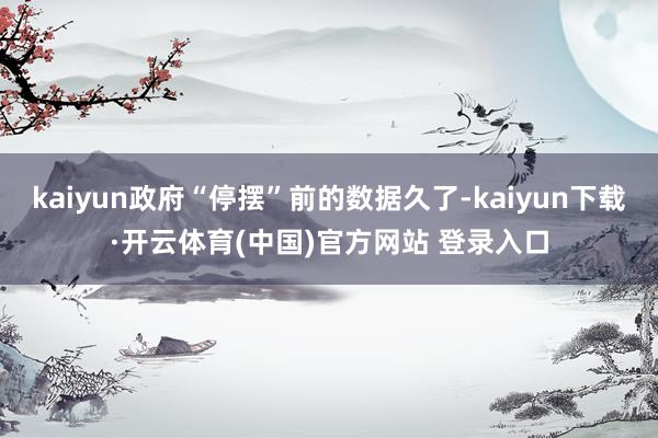 kaiyun政府“停摆”前的数据久了-kaiyun下载·开云体育(中国)官方网站 登录入口