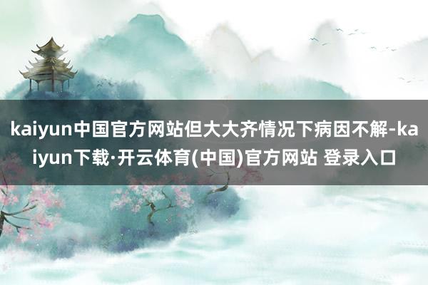 kaiyun中国官方网站但大大齐情况下病因不解-kaiyun下载·开云体育(中国)官方网站 登录入口