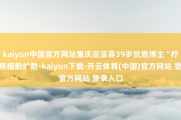 kaiyun中国官方网站重庆巫溪县39岁抗癌博主“柠檬”因癌细胞扩散-kaiyun下载·开云体育(中国)官方网站 登录入口