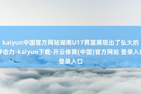 kaiyun中国官方网站湖南U17男篮展现出了弘大的抨击力-kaiyun下载·开云体育(中国)官方网站 登录入口