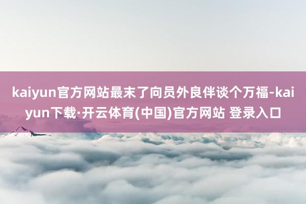 kaiyun官方网站最末了向员外良伴谈个万福-kaiyun下载·开云体育(中国)官方网站 登录入口