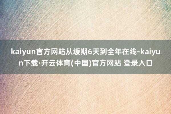 kaiyun官方网站从缓期6天到全年在线-kaiyun下载·开云体育(中国)官方网站 登录入口