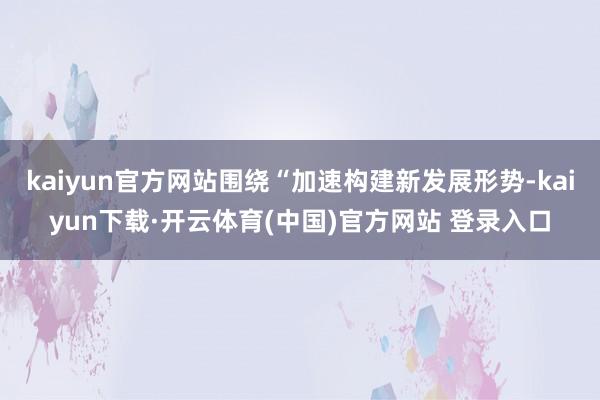 kaiyun官方网站围绕“加速构建新发展形势-kaiyun下载·开云体育(中国)官方网站 登录入口
